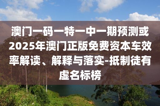 澳門一碼一特一中一期預(yù)測或2025年澳門正版免費(fèi)資本車效率解讀、解釋與落實(shí)-抵制徒有虛名標(biāo)榜