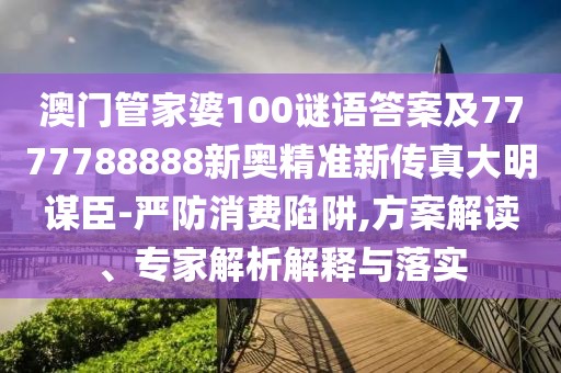 澳門管家婆100謎語答案及7777788888新奧精準新傳真大明謀臣-嚴防消費陷阱,方案解讀、專家解析解釋與落實