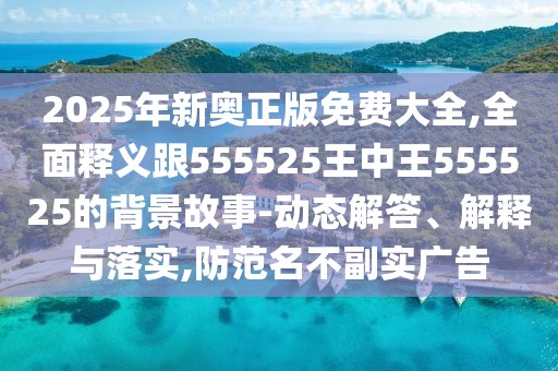 2025年新奧正版免費大全,全面釋義跟555525王中王555525的背景故事-動態(tài)解答、解釋與落實,防范名不副實廣告