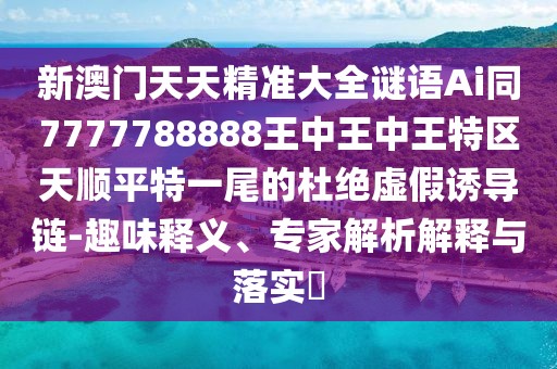新澳門天天精準大全謎語Ai同7777788888王中王中王特區(qū)天順平特一尾的杜絕虛假誘導鏈-趣味釋義、專家解析解釋與落實?