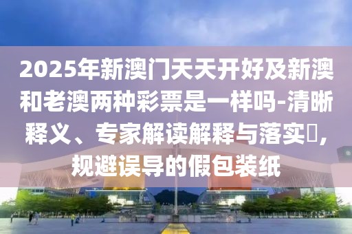 2025年新澳門(mén)天天開(kāi)好及新澳和老澳兩種彩票是一樣嗎-清晰釋義、專(zhuān)家解讀解釋與落實(shí)?,規(guī)避誤導(dǎo)的假包裝紙