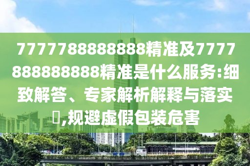 7777788888888精準(zhǔn)及7777888888888精準(zhǔn)是什么服務(wù):細(xì)致解答、專家解析解釋與落實(shí)?,規(guī)避虛假包裝危害