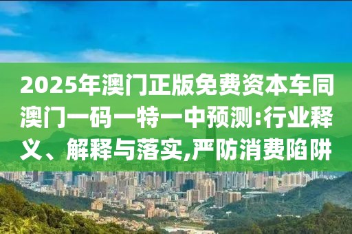 2025年澳門正版免費資本車同澳門一碼一特一中預測:行業(yè)釋義、解釋與落實,嚴防消費陷阱