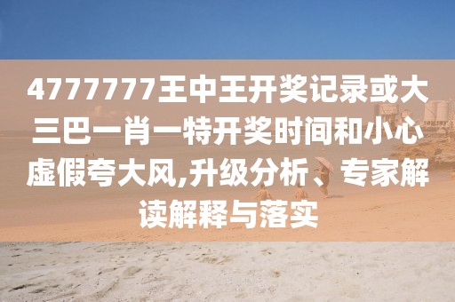 4777777王中王開(kāi)獎(jiǎng)記錄或大三巴一肖一特開(kāi)獎(jiǎng)時(shí)間和小心虛假夸大風(fēng),升級(jí)分析、專家解讀解釋與落實(shí)