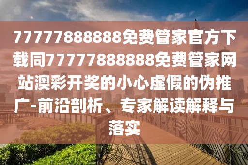 77777888888免費管家官方下載同77777888888免費管家網站澳彩開獎的小心虛假的偽推廣-前沿剖析、專家解讀解釋與落實