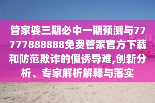 管家婆三期必中一期預(yù)測與77777888888免費(fèi)管家官方下載和防范欺詐的假誘導(dǎo)難,創(chuàng)新分析、專家解析解釋與落實(shí)