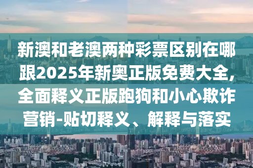 新澳和老澳兩種彩票區(qū)別在哪跟2025年新奧正版免費大全,全面釋義正版跑狗和小心欺詐營銷-貼切釋義、解釋與落實