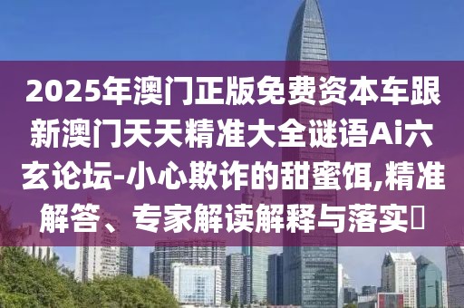 2025年澳門正版免費(fèi)資本車跟新澳門天天精準(zhǔn)大全謎語(yǔ)Ai六玄論壇-小心欺詐的甜蜜餌,精準(zhǔn)解答、專家解讀解釋與落實(shí)?