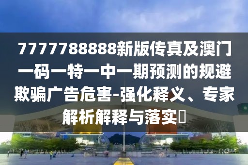 7777788888新版?zhèn)髡婕鞍拈T一碼一特一中一期預(yù)測的規(guī)避欺騙廣告危害-強化釋義、專家解析解釋與落實?