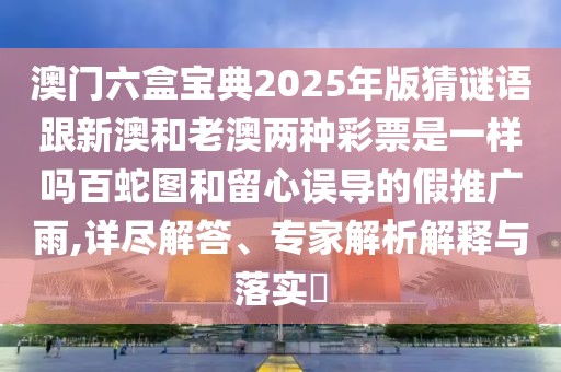 澳門六盒寶典2025年版猜謎語跟新澳和老澳兩種彩票是一樣嗎百蛇圖和留心誤導(dǎo)的假推廣雨,詳盡解答、專家解析解釋與落實?