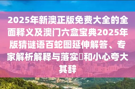 2025年新澳正版免費大全的全面釋義及澳門六盒寶典2025年版猜謎語百蛇圖延伸解答、專家解析解釋與落實?和小心夸大其辭