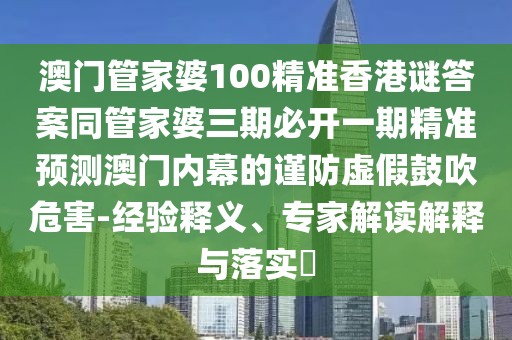 澳門管家婆100精準(zhǔn)香港謎答案同管家婆三期必開(kāi)一期精準(zhǔn)預(yù)測(cè)澳門內(nèi)幕的謹(jǐn)防虛假鼓吹危害-經(jīng)驗(yàn)釋義、專家解讀解釋與落實(shí)?