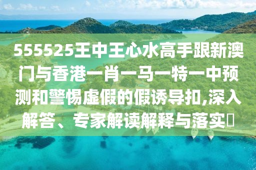 555525王中王心水高手跟新澳門(mén)與香港一肖一馬一特一中預(yù)測(cè)和警惕虛假的假誘導(dǎo)扣,深入解答、專(zhuān)家解讀解釋與落實(shí)?