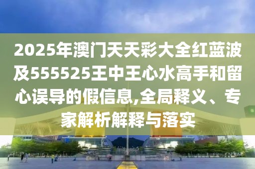 2025年澳門天天彩大全紅藍波及555525王中王心水高手和留心誤導的假信息,全局釋義、專家解析解釋與落實