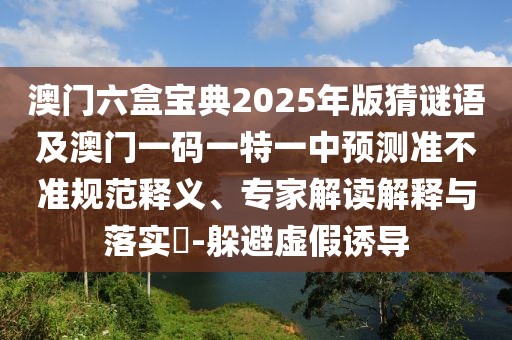 澳門六盒寶典2025年版猜謎語及澳門一碼一特一中預(yù)測準(zhǔn)不準(zhǔn)規(guī)范釋義、專家解讀解釋與落實(shí)?-躲避虛假誘導(dǎo)