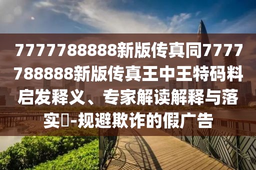 7777788888新版?zhèn)髡嫱?777788888新版?zhèn)髡嫱踔型跆卮a料啟發(fā)釋義、專(zhuān)家解讀解釋與落實(shí)?-規(guī)避欺詐的假?gòu)V告