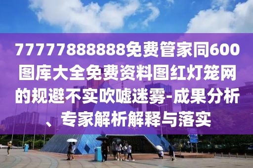 77777888888免費(fèi)管家同600圖庫(kù)大全免費(fèi)資料圖紅燈籠網(wǎng)的規(guī)避不實(shí)吹噓迷霧-成果分析、專家解析解釋與落實(shí)