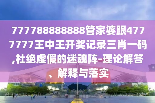 777788888888管家婆跟4777777王中王開獎記錄三肖一碼,杜絕虛假的迷魂陣-理論解答、解釋與落實