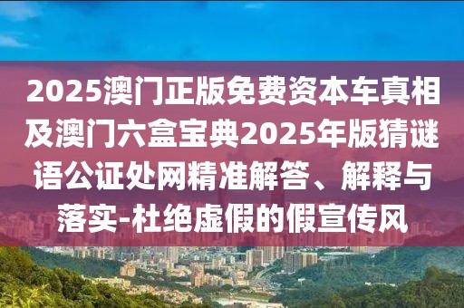 2025澳門正版免費(fèi)資本車真相及澳門六盒寶典2025年版猜謎語(yǔ)公證處網(wǎng)精準(zhǔn)解答、解釋與落實(shí)-杜絕虛假的假宣傳風(fēng)