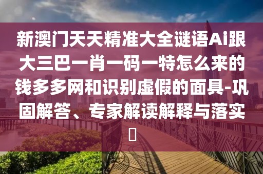 新澳門天天精準大全謎語Ai跟大三巴一肖一碼一特怎么來的錢多多網和識別虛假的面具-鞏固解答、專家解讀解釋與落實?