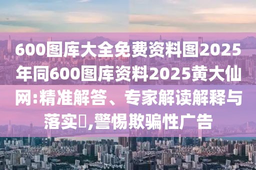 600圖庫大全免費資料圖2025年同600圖庫資料2025黃大仙網(wǎng):精準解答、專家解讀解釋與落實?,警惕欺騙性廣告