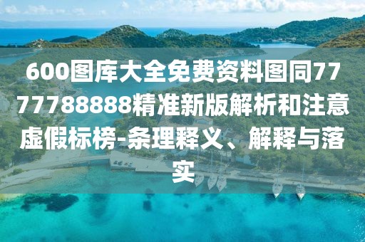 600圖庫大全免費(fèi)資料圖同7777788888精準(zhǔn)新版解析和注意虛假標(biāo)榜-條理釋義、解釋與落實(shí)