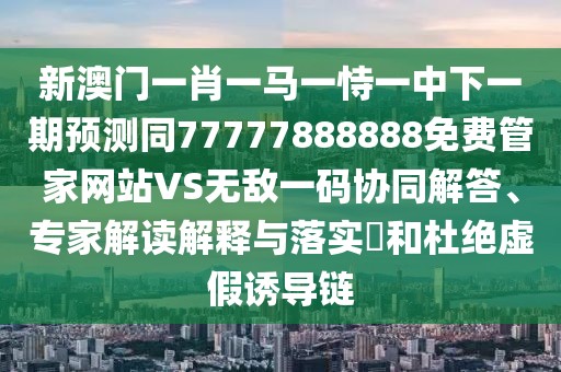 新澳門(mén)一肖一馬一恃一中下一期預(yù)測(cè)同77777888888免費(fèi)管家網(wǎng)站VS無(wú)敵一碼協(xié)同解答、專(zhuān)家解讀解釋與落實(shí)?和杜絕虛假誘導(dǎo)鏈