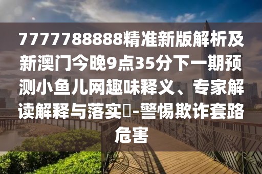 7777788888精準新版解析及新澳門今晚9點35分下一期預測小魚兒網趣味釋義、專家解讀解釋與落實?-警惕欺詐套路危害