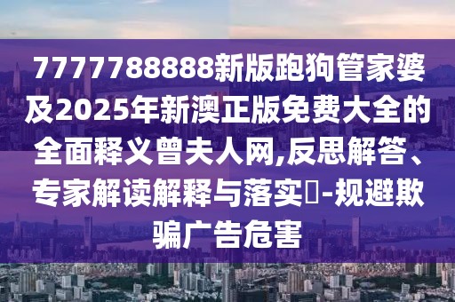 7777788888新版跑狗管家婆及2025年新澳正版免費(fèi)大全的全面釋義曾夫人網(wǎng),反思解答、專(zhuān)家解讀解釋與落實(shí)?-規(guī)避欺騙廣告危害