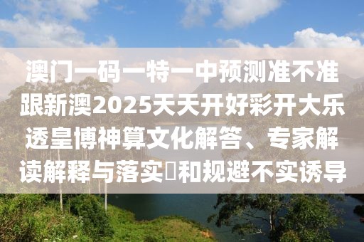 澳門一碼一特一中預(yù)測準(zhǔn)不準(zhǔn)跟新澳2025天天開好彩開大樂透皇博神算文化解答、專家解讀解釋與落實(shí)?和規(guī)避不實(shí)誘導(dǎo)