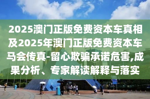 2025澳門正版免費(fèi)資本車真相及2025年澳門正版免費(fèi)資本車馬會傳真-留心欺騙承諾危害,成果分析、專家解讀解釋與落實(shí)