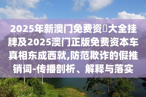 2025年新澳門免費資枓大全掛牌及2025澳門正版免費資本車真相東成西就,防范欺詐的假推銷詞-傳播剖析、解釋與落實
