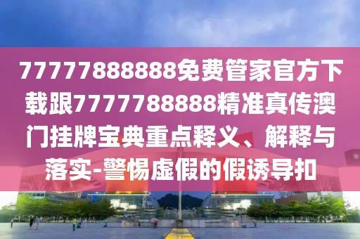 77777888888免費(fèi)管家官方下載跟7777788888精準(zhǔn)真?zhèn)靼拈T掛牌寶典重點(diǎn)釋義、解釋與落實(shí)-警惕虛假的假誘導(dǎo)扣