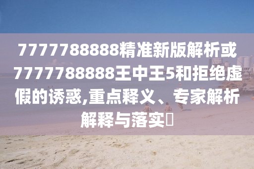 7777788888精準新版解析或7777788888王中王5和拒絕虛假的誘惑,重點釋義、專家解析解釋與落實?