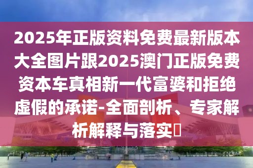 2025年正版資料免費最新版本大全圖片跟2025澳門正版免費資本車真相新一代富婆和拒絕虛假的承諾-全面剖析、專家解析解釋與落實?