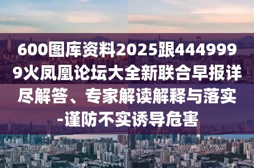 600圖庫資料2025跟4449999火鳳凰論壇大全新聯(lián)合早報詳盡解答、專家解讀解釋與落實-謹(jǐn)防不實誘導(dǎo)危害