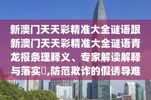 新澳門天天彩精準(zhǔn)大全謎語跟新澳門天天彩精準(zhǔn)大全謎語青龍報條理釋義、專家解讀解釋與落實?,防范欺詐的假誘導(dǎo)難
