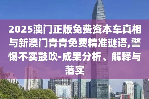 2025澳門正版免費(fèi)資本車真相與新澳門青青免費(fèi)精準(zhǔn)謎語,警惕不實(shí)鼓吹-成果分析、解釋與落實(shí)