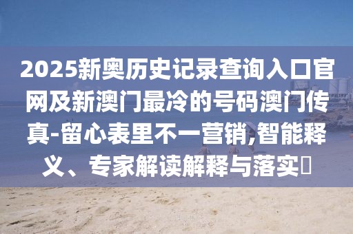 2025新奧歷史記錄查詢(xún)?nèi)肟诠倬W(wǎng)及新澳門(mén)最冷的號(hào)碼澳門(mén)傳真-留心表里不一營(yíng)銷(xiāo),智能釋義、專(zhuān)家解讀解釋與落實(shí)?