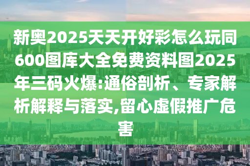 新奧2025天天開好彩怎么玩同600圖庫大全免費(fèi)資料圖2025年三碼火爆:通俗剖析、專家解析解釋與落實(shí),留心虛假推廣危害