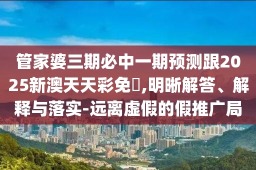 管家婆三期必中一期預(yù)測(cè)跟2025新澳天天彩免費(fèi),明晰解答、解釋與落實(shí)-遠(yuǎn)離虛假的假推廣局