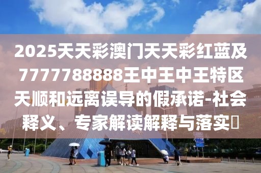 2025天天彩澳門(mén)天天彩紅藍(lán)及7777788888王中王中王特區(qū)天順和遠(yuǎn)離誤導(dǎo)的假承諾-社會(huì)釋義、專(zhuān)家解讀解釋與落實(shí)?