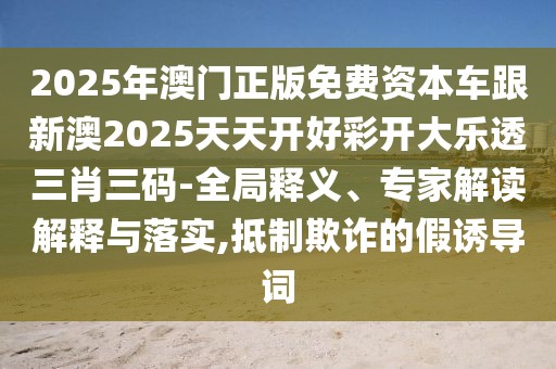 2025年澳門正版免費(fèi)資本車跟新澳2025天天開好彩開大樂透三肖三碼-全局釋義、專家解讀解釋與落實(shí),抵制欺詐的假誘導(dǎo)詞