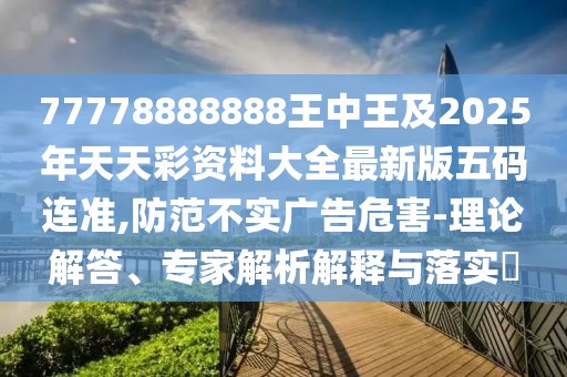 77778888888王中王及2025年天天彩資料大全最新版五碼連準(zhǔn),防范不實(shí)廣告危害-理論解答、專家解析解釋與落實(shí)?