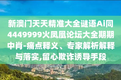 新澳門天天精準大全謎語Ai同4449999火鳳凰論壇大全期期中肖-痛點釋義、專家解析解釋與落實,留心欺詐誘導手段