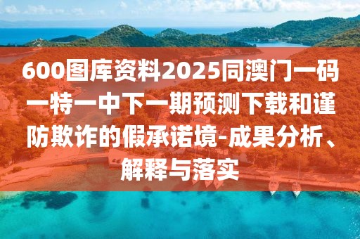 600圖庫資料2025同澳門一碼一特一中下一期預(yù)測下載和謹(jǐn)防欺詐的假承諾境-成果分析、解釋與落實(shí)