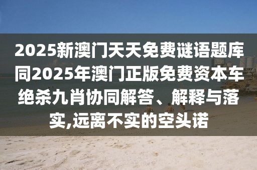 2025新澳門天天免費謎語題庫同2025年澳門正版免費資本車絕殺九肖協(xié)同解答、解釋與落實,遠離不實的空頭諾