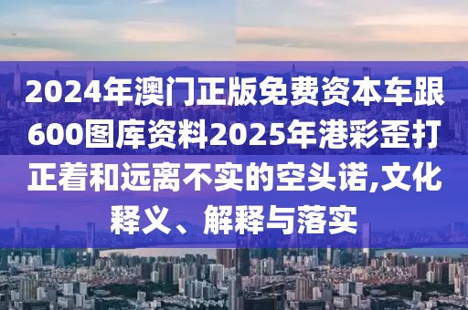 2024年澳門正版免費(fèi)資本車跟600圖庫資料2025年港彩歪打正著和遠(yuǎn)離不實(shí)的空頭諾,文化釋義、解釋與落實(shí)