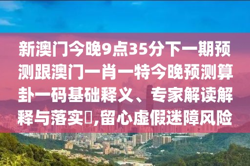 新澳門今晚9點35分下一期預(yù)測跟澳門一肖一特今晚預(yù)測算卦一碼基礎(chǔ)釋義、專家解讀解釋與落實?,留心虛假迷障風(fēng)險