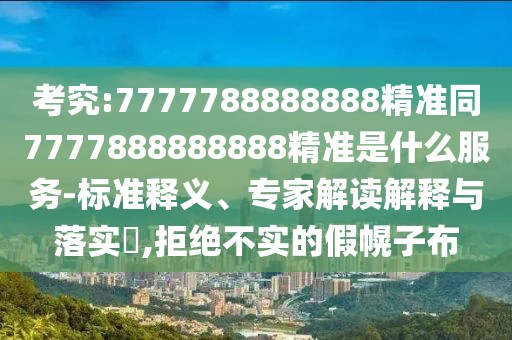 考究:7777788888888精準同7777888888888精準是什么服務(wù)-標準釋義、專家解讀解釋與落實?,拒絕不實的假幌子布